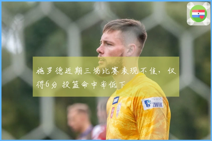 施罗德近期三场比赛表现不佳，仅得6分 投篮命中率低下