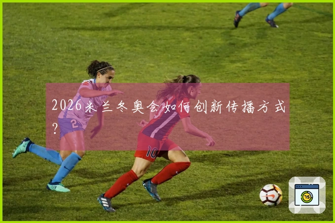 2026米兰冬奥会如何创新传播方式？