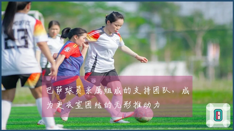 巴萨球员亲属组成的支持团队，成为更衣室团结的无形推动力