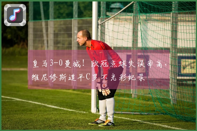 皇马3-0曼城！欧冠点球失误率高，维尼修斯追平C罗不光彩纪录