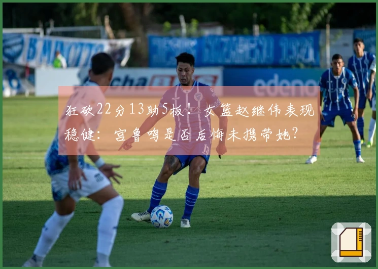 狂砍22分13助5板！女篮赵继伟表现稳健：宫鲁鸣是否后悔未携带她？