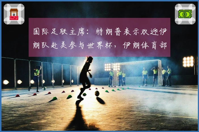 国际足联主席：特朗普表示欢迎伊朗队赴美参与世界杯，伊朗体育部长反驳：无缘参赛