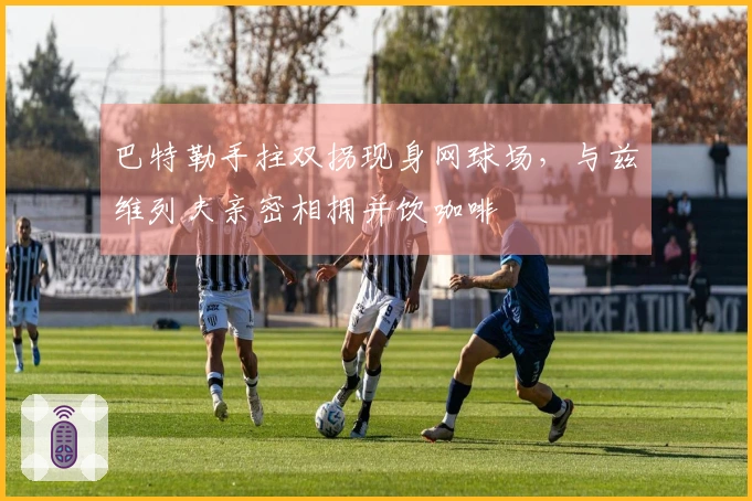 巴特勒手拄双拐现身网球场，与兹维列夫亲密相拥并饮咖啡