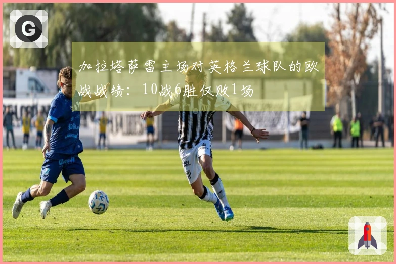 加拉塔萨雷主场对英格兰球队的欧战战绩：10战6胜仅败1场