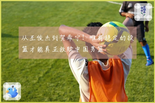 从王俊杰到贺希宁！唯有稳定的投篮才能真正救赎中国男篮