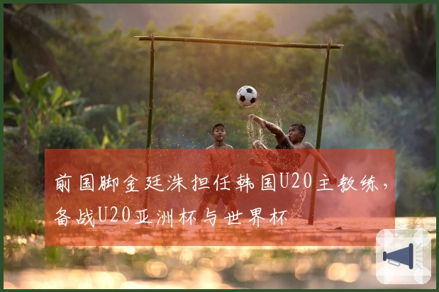 前国脚金廷洙担任韩国U20主教练，备战U20亚洲杯与世界杯