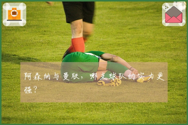 阿森纳与曼联，哪支球队的实力更强？