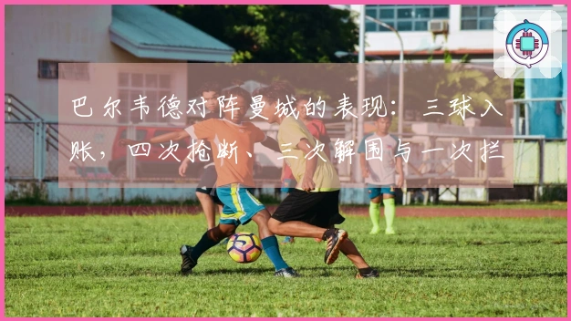 巴尔韦德对阵曼城的表现：三球入账，四次抢断、三次解围与一次拦截