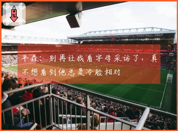 平森：别再让我看字母采访了，真不想看到他总是冷脸相对