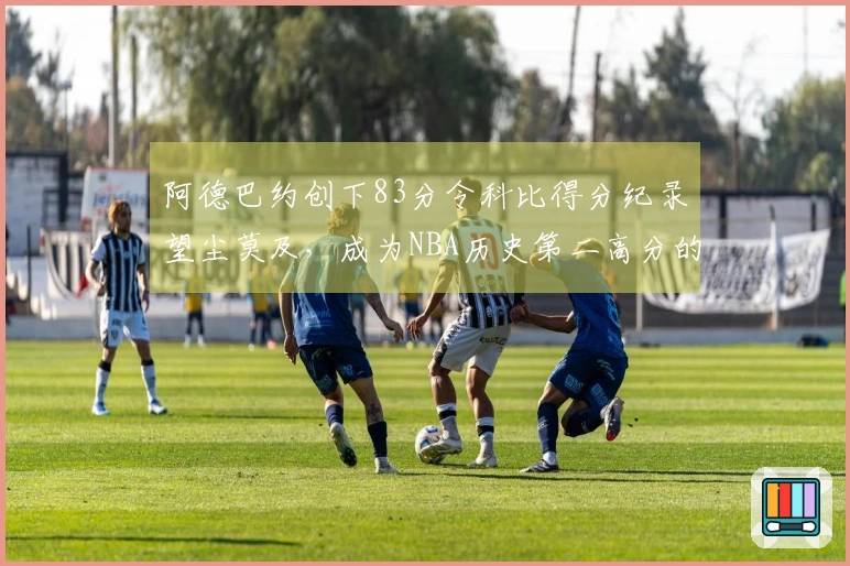 阿德巴约创下83分令科比得分纪录望尘莫及，成为NBA历史第二高分的惊人球员是谁？
