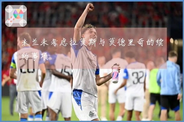 米兰未考虑拉莫斯与莫德里奇的续约事项