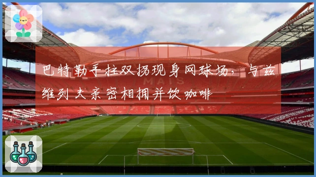 巴特勒手拄双拐现身网球场，与兹维列夫亲密相拥并饮咖啡