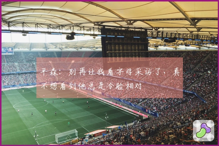 平森：别再让我看字母采访了，真不想看到他总是冷脸相对