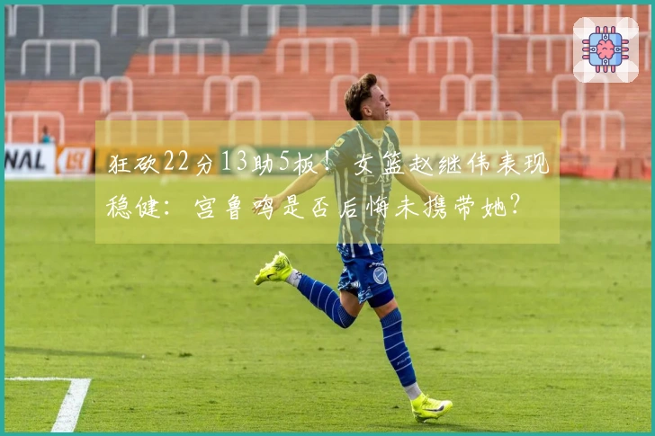 狂砍22分13助5板！女篮赵继伟表现稳健：宫鲁鸣是否后悔未携带她？