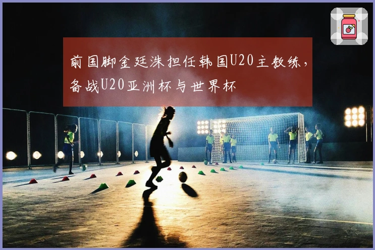 前国脚金廷洙担任韩国U20主教练，备战U20亚洲杯与世界杯