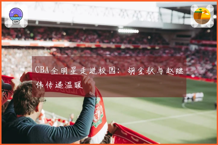 CBA全明星走进校园：胡金秋与赵继伟传递温暖