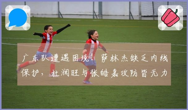 广东队遭遇困境！萨林杰缺乏内线保护，杜润旺与张皓嘉攻防皆无力！